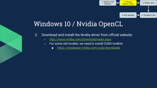 Windows 10 / Nvidia OpenCL
2. Download and install the Nvidia driver from offcial website:
○ http://www.nvidia.com/Download/index.aspx
○ For some old models, we need to install CUDA toolkits
■ https://developer.nvidia.com/cuda-downloads
1. OpenCL ICD
Runtime
2. Device
OpenCL Driver
3. Python venv
4. PyOpenCL libs5. Run Samples
 