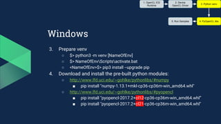 Windows
3. Prepare venv
○ $> python3 -m venv [NameOfEnv]
○ $> NameOfEnvScriptsactivate.bat
○ <NameOfEnv>$> pip3 install --upgrade pip
4. Download and install the pre-built python modules:
○ http://www.lfd.uci.edu/~gohlke/pythonlibs/#numpy
■ pip install "numpy‑1.13.1+mkl‑cp36‑cp36m‑win_amd64.whl"
○ http://www.lfd.uci.edu/~gohlke/pythonlibs/#pyopencl
■ pip install "pyopencl‑2017.2+cl12‑cp36‑cp36m‑win_amd64.whl”
■ pip install "pyopencl‑2017.2+cl21‑cp36‑cp36m‑win_amd64.whl"
1. OpenCL ICD
Runtime
2. Device
OpenCL Driver
3. Python venv
4. PyOpenCL libs5. Run Samples
 