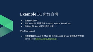 Example 1-1 你好台灣
● 啟動 PyOpenCL
● 建立 OpenCL 所需元件: Context, Queue, Kernel, etc.
● 由 OpenCL kernel 印出你好台灣.......
(For Mac Users)
● 沒有參數的 kernel 在 Mac OS X 的 OpenCL driver 被視為不存在的
kernel (see hellow_world_broken.cl)
 