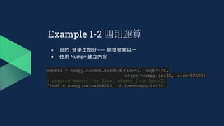Example 1-2 四則運算
● 目的：替學生加分==> 開根號乘以十
● 使用 Numpy 建立內容
matrix = numpy.random.randint( low=1, high=101,
dtype =numpy.int32, size=TASKS)
# prepare memory for final answer from OpenCL
final = numpy.zeros(TASKS, dtype=numpy.int32)
 