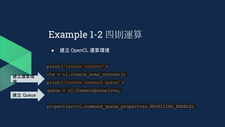 Example 1-2 四則運算
● 建立 OpenCL 運算環境
print('create context' )
ctx = cl.create_some_context()
print('create command queue' )
queue = cl.CommandQueue(ctx,
properties=cl.command_queue_properties.PROFILING_ENABLE)
建立運算環
境
建立 Queue
 