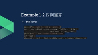 Example 1-2 四則運算
● 執行 kernel
print('execute kernel programs' )
evt = prg.adjust_score(queue, (TASKS, ), ( 1, ),
dev_matrix, dev_fianl)
print('wait for kernel executions' )
evt.wait()
elapsed = 1e-9 * (evt.profile.end - evt.profile.start)
 