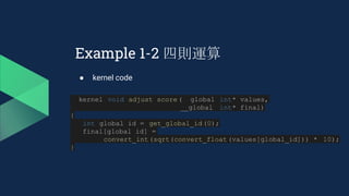 Example 1-2 四則運算
● kernel code
__kernel void adjust_score(__global int* values,
__global int* final)
{
int global_id = get_global_id(0);
final[global_id] =
convert_int(sqrt(convert_float(values[global_id])) * 10);
}
 