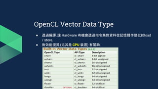 OpenCL Vector Data Type
● 透過編譯, 讓 Hardware 有機會透過指令集對資料從記憶體作整批的load
/ store.
● 對效能提昇 (尤其是 CPU 裝置) 有幫助.
 