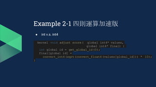 Example 2-1 四則運算加速版
● int v.s. int4
__kernel void adjust_score(__global int4* values,
__global int4* final) {
int global_id = get_global_id(0);
final[global_id] =
convert_int4(sqrt(convert_float4 (values[global_id])) * 10);
}
 