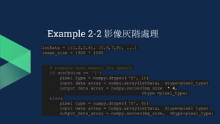 Example 2-2 影像灰階處理
lstData = [(1,2,3,4), (5,6,7,8), ...]
image_size = 1920 * 1080
# prepare host memory for OpenCL
if strChoice == '1':
pixel_type = numpy.dtype(( 'B', 1))
input_data_array = numpy.array(lstData, dtype=pixel_type)
output_data_array = numpy.zeros(img_size * 4,
dtype =pixel_type)
else:
pixel_type = numpy.dtype(( 'B', 4))
input_data_array = numpy.array(lstData, dtype=pixel_type)
output_data_array = numpy.zeros(img_size, dtype=pixel_type)
 