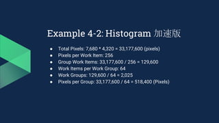 Example 4-2: Histogram 加速版
● Total Pixels: 7,680 * 4,320 = 33,177,600 (pixels)
● Pixels per Work Item: 256
● Group Work Items: 33,177,600 / 256 = 129,600
● Work Items per Work Group: 64
● Work Groups: 129,600 / 64 = 2,025
● Pixels per Group: 33,177,600 / 64 = 518,400 (Pixels)
 