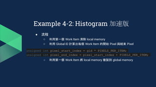 ● 流程
○ 利用第一個 Work Item 清除 local memory
○ 利用 Global ID 計算出每個 Work Item 的開始 Pixel 與結束 Pixel
○ 利用第一個 Work Item 將 local memory 複製到 global memory
Example 4-2: Histogram 加速版
unsigned int pixel_start_index = gid * PIXELS_PER_ITEM;
unsigned int pixel_end_index = pixel_start_index + PIXELS_PER_ITEM;
 