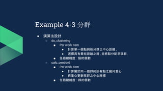 Example 4-3 分群
● 演算法設計
○ do_clustering
■ Per work item
● 計算單一個點與所分群之中心距離 ,
● 選擇具有最短距離之群 , 並將點分配至該群.
■ 任務總維度 : 點的個數
○ calc_centroid
■ Per work item
● 計算屬於同一個群的所有點之幾何重心
● 將重心更新至群之中心座標
■ 任務總維度 : 群的個數
 
