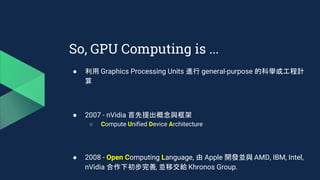● 利用 Graphics Processing Units 進行 general-purpose 的科學或工程計
算
● 2007 - nVidia 首先提出概念與框架
○ Compute Unified Device Architecture
● 2008 - Open Computing Language, 由 Apple 開發並與 AMD, IBM, Intel,
nVidia 合作下初步完善, 並移交給 Khronos Group.
So, GPU Computing is ...
 