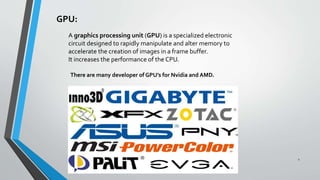 GPU:
A graphics processing unit (GPU) is a specialized electronic
circuit designed to rapidly manipulate and alter memory to
accelerate the creation of images in a frame buffer.
It increases the performance of the CPU.
There are many developer of GPU’s for Nvidia and AMD.
1
 