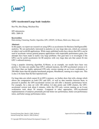 GPU-Accelerated Large Scale Analytics
Ren Wu, Bin Zhang, Meichun Hsu
HP Laboratories
HPL- 2009-38
Keyword(s):
Data-mining, Clustering, Parallel, Algorithm, GPU, GPGPU, K-Means, Multi-core, Many-core
Abstract:
In this paper, we report our research on using GPUs as accelerators for Business Intelligence(BI)
analytics. We are particularly interested in analytics on very large data sets, which are common
in today's real world BI applications. While many published works have shown that GPUs can be
used to accelerate various general purpose applications with respectable performance gains, few
attempts have been made to tackle very large problems. Our goal here is to investigate if the
GPUs can be useful accelerators for BI analytics with very large data sets that cannot fit into
GPU’s onboard memory.
Using a popular clustering algorithm, K-Means, as an example, our results have been very
positive. For data sets smaller than GPU's onboard memory, the GPU-accelerated version is 6-
12x faster than our highly optimized CPU-only version running on an 8-core workstation, or
200-400x faster than the popular benchmark program, MineBench, running on a single core. This
is also 2-4x faster than the best reported work.
For large data sets which cannot fit in GPU's memory, we further show that with a design which
allows the computation on both CPU and GPU, as well as data transfers between them, to
proceed in parallel, the GPU-accelerated version can still offer a dramatic performance boost.
For example, for a data set with 100 million 2-d data points and 2,000 clusters, the GPU-
accelerated version took about 6 minutes, while the CPU-only version running on an 8-core
workstation took about 58 minutes. Compared to other approaches, GPU-accelerated
implementations of analytics potentially provide better raw performance, better cost-performance
ratios, and better energy performance ratios.
External Posting Date: March 6, 2009 [Fulltext] Approved for External Publication
Internal Posting Date: March 6, 2009 [Fulltext]
© Copyright 2009 Hewlett-Packard Development Company, L.P.
 