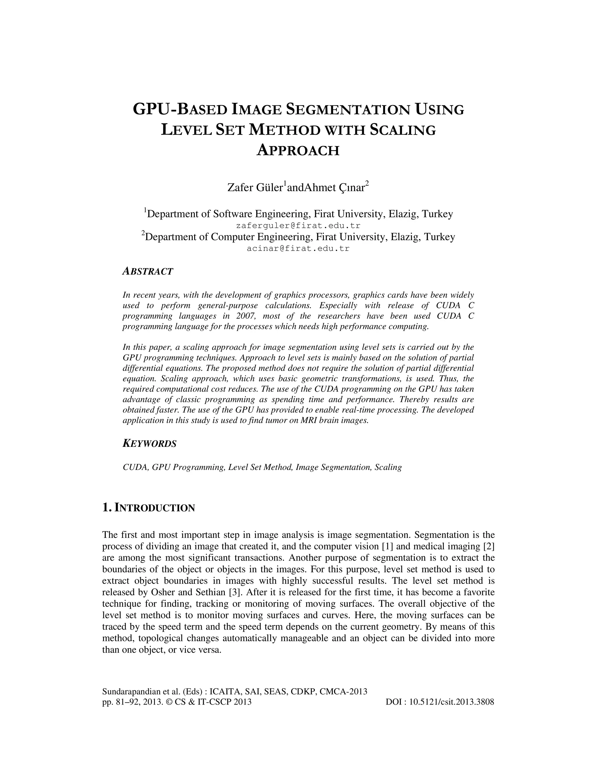 GPU-BASED IMAGE SEGMENTATION USING LEVEL SET METHOD WITH SCALING APPROACH Zafer Güler1andAhmet Çınar2 1 Department of Software Engineering, Firat University, Elazig, Turkey zaferguler@firat.edu.tr 2 Department of Computer Engineering, Firat University, Elazig, Turkey acinar@firat.edu.tr ABSTRACT In recent years, with the development of graphics processors, graphics cards have been widely used to perform general-purpose calculations. Especially with release of CUDA C programming languages in 2007, most of the researchers have been used CUDA C programming language for the processes which needs high performance computing. In this paper, a scaling approach for image segmentation using level sets is carried out by the GPU programming techniques. Approach to level sets is mainly based on the solution of partial differential equations. The proposed method does not require the solution of partial differential equation. Scaling approach, which uses basic geometric transformations, is used. Thus, the required computational cost reduces. The use of the CUDA programming on the GPU has taken advantage of classic programming as spending time and performance. Thereby results are obtained faster. The use of the GPU has provided to enable real-time processing. The developed application in this study is used to find tumor on MRI brain images. KEYWORDS CUDA, GPU Programming, Level Set Method, Image Segmentation, Scaling 1. INTRODUCTION The first and most important step in image analysis is image segmentation. Segmentation is the process of dividing an image that created it, and the computer vision [1] and medical imaging [2] are among the most significant transactions. Another purpose of segmentation is to extract the boundaries of the object or objects in the images. For this purpose, level set method is used to extract object boundaries in images with highly successful results. The level set method is released by Osher and Sethian [3]. After it is released for the first time, it has become a favorite technique for finding, tracking or monitoring of moving surfaces. The overall objective of the level set method is to monitor moving surfaces and curves. Here, the moving surfaces can be traced by the speed term and the speed term depends on the current geometry. By means of this method, topological changes automatically manageable and an object can be divided into more than one object, or vice versa. Sundarapandian et al. (Eds) : ICAITA, SAI, SEAS, CDKP, CMCA-2013 pp. 81–92, 2013. © CS & IT-CSCP 2013 DOI : 10.5121/csit.2013.3808 
