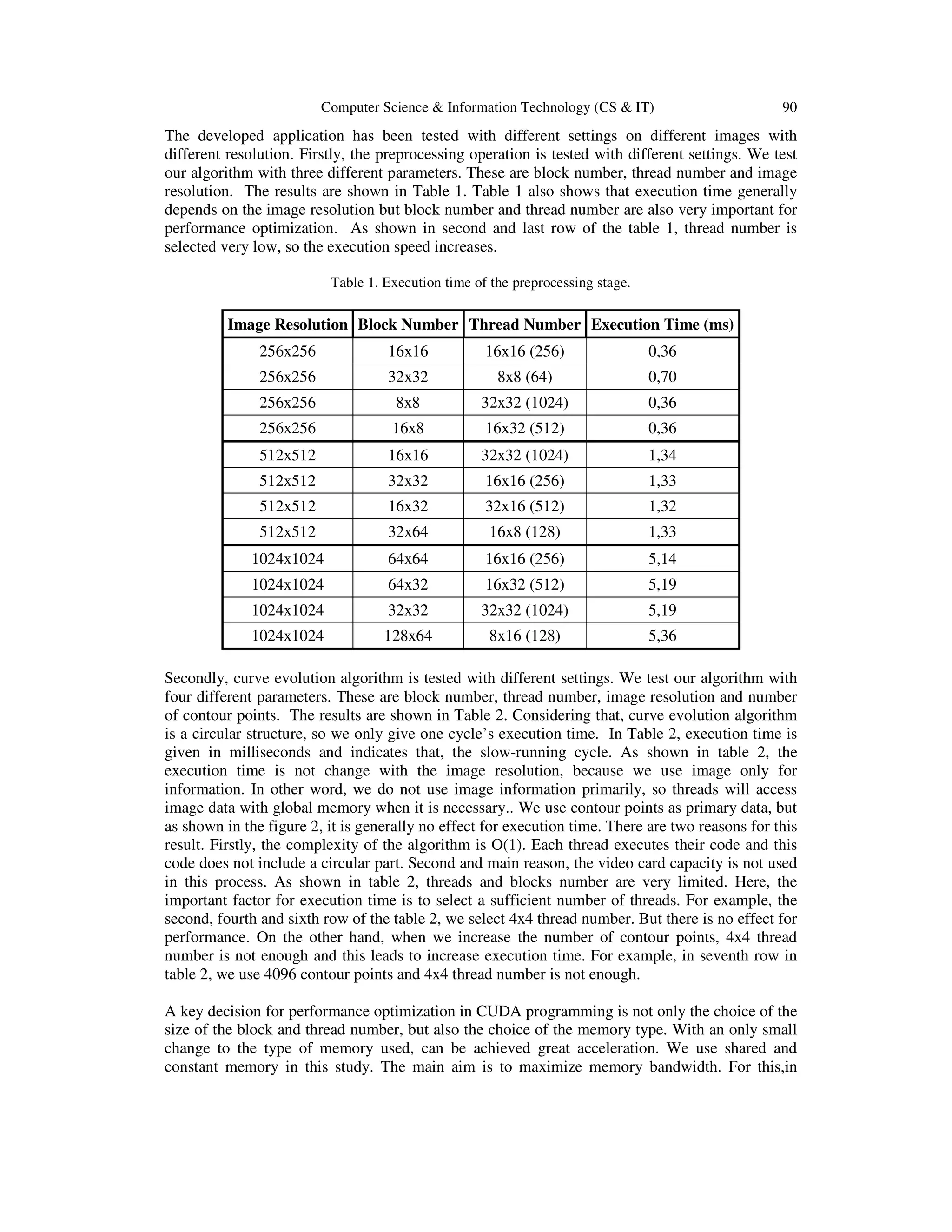 Computer Science & Information Technology (CS & IT) 90 The developed application has been tested with different settings on different images with different resolution. Firstly, the preprocessing operation is tested with different settings. We test our algorithm with three different parameters. These are block number, thread number and image resolution. The results are shown in Table 1. Table 1 also shows that execution time generally depends on the image resolution but block number and thread number are also very important for performance optimization. As shown in second and last row of the table 1, thread number is selected very low, so the execution speed increases. Table 1. Execution time of the preprocessing stage. Image Resolution Block Number Thread Number Execution Time (ms) 256x256 16x16 16x16 (256) 0,36 256x256 32x32 8x8 (64) 0,70 256x256 8x8 32x32 (1024) 0,36 256x256 16x8 16x32 (512) 0,36 512x512 16x16 32x32 (1024) 1,34 512x512 32x32 16x16 (256) 1,33 512x512 16x32 32x16 (512) 1,32 512x512 32x64 16x8 (128) 1,33 1024x1024 64x64 16x16 (256) 5,14 1024x1024 64x32 16x32 (512) 5,19 1024x1024 32x32 32x32 (1024) 5,19 1024x1024 128x64 8x16 (128) 5,36 Secondly, curve evolution algorithm is tested with different settings. We test our algorithm with four different parameters. These are block number, thread number, image resolution and number of contour points. The results are shown in Table 2. Considering that, curve evolution algorithm is a circular structure, so we only give one cycle’s execution time. In Table 2, execution time is given in milliseconds and indicates that, the slow-running cycle. As shown in table 2, the execution time is not change with the image resolution, because we use image only for information. In other word, we do not use image information primarily, so threads will access image data with global memory when it is necessary.. We use contour points as primary data, but as shown in the figure 2, it is generally no effect for execution time. There are two reasons for this result. Firstly, the complexity of the algorithm is O(1). Each thread executes their code and this code does not include a circular part. Second and main reason, the video card capacity is not used in this process. As shown in table 2, threads and blocks number are very limited. Here, the important factor for execution time is to select a sufficient number of threads. For example, the second, fourth and sixth row of the table 2, we select 4x4 thread number. But there is no effect for performance. On the other hand, when we increase the number of contour points, 4x4 thread number is not enough and this leads to increase execution time. For example, in seventh row in table 2, we use 4096 contour points and 4x4 thread number is not enough. A key decision for performance optimization in CUDA programming is not only the choice of the size of the block and thread number, but also the choice of the memory type. With an only small change to the type of memory used, can be achieved great acceleration. We use shared and constant memory in this study. The main aim is to maximize memory bandwidth. For this,in 
