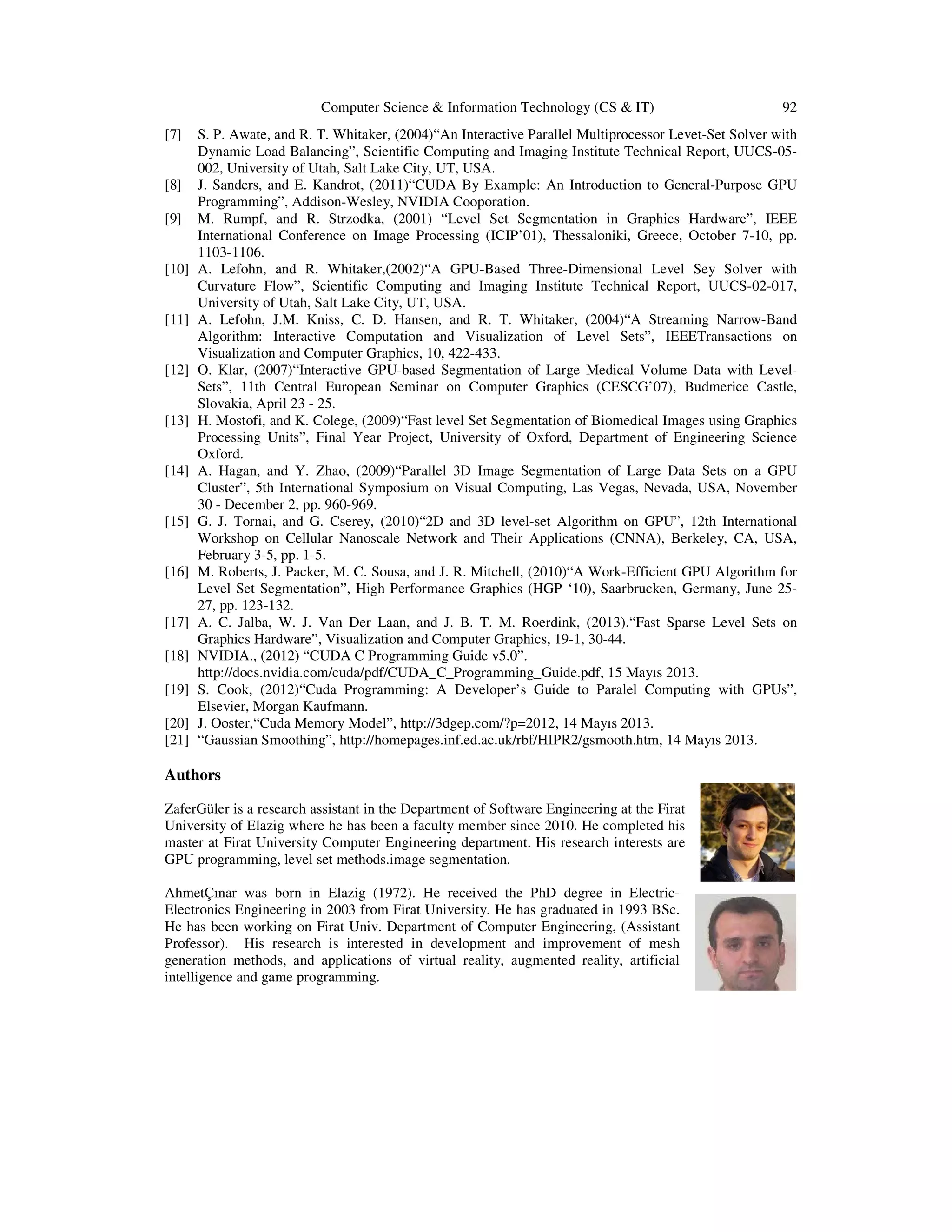 Computer Science & Information Technology (CS & IT) [7] [8] [9] [10] [11] [12] [13] [14] [15] [16] [17] [18] [19] [20] [21] 92 S. P. Awate, and R. T. Whitaker, (2004)“An Interactive Parallel Multiprocessor Levet-Set Solver with Dynamic Load Balancing”, Scientific Computing and Imaging Institute Technical Report, UUCS-05002, University of Utah, Salt Lake City, UT, USA. J. Sanders, and E. Kandrot, (2011)“CUDA By Example: An Introduction to General-Purpose GPU Programming”, Addison-Wesley, NVIDIA Cooporation. M. Rumpf, and R. Strzodka, (2001) “Level Set Segmentation in Graphics Hardware”, IEEE International Conference on Image Processing (ICIP’01), Thessaloniki, Greece, October 7-10, pp. 1103-1106. A. Lefohn, and R. Whitaker,(2002)“A GPU-Based Three-Dimensional Level Sey Solver with Curvature Flow”, Scientific Computing and Imaging Institute Technical Report, UUCS-02-017, University of Utah, Salt Lake City, UT, USA. A. Lefohn, J.M. Kniss, C. D. Hansen, and R. T. Whitaker, (2004)“A Streaming Narrow-Band Algorithm: Interactive Computation and Visualization of Level Sets”, IEEETransactions on Visualization and Computer Graphics, 10, 422-433. O. Klar, (2007)“Interactive GPU-based Segmentation of Large Medical Volume Data with LevelSets”, 11th Central European Seminar on Computer Graphics (CESCG’07), Budmerice Castle, Slovakia, April 23 - 25. H. Mostofi, and K. Colege, (2009)“Fast level Set Segmentation of Biomedical Images using Graphics Processing Units”, Final Year Project, University of Oxford, Department of Engineering Science Oxford. A. Hagan, and Y. Zhao, (2009)“Parallel 3D Image Segmentation of Large Data Sets on a GPU Cluster”, 5th International Symposium on Visual Computing, Las Vegas, Nevada, USA, November 30 - December 2, pp. 960-969. G. J. Tornai, and G. Cserey, (2010)“2D and 3D level-set Algorithm on GPU”, 12th International Workshop on Cellular Nanoscale Network and Their Applications (CNNA), Berkeley, CA, USA, February 3-5, pp. 1-5. M. Roberts, J. Packer, M. C. Sousa, and J. R. Mitchell, (2010)“A Work-Efficient GPU Algorithm for Level Set Segmentation”, High Performance Graphics (HGP ‘10), Saarbrucken, Germany, June 2527, pp. 123-132. A. C. Jalba, W. J. Van Der Laan, and J. B. T. M. Roerdink, (2013).“Fast Sparse Level Sets on Graphics Hardware”, Visualization and Computer Graphics, 19-1, 30-44. NVIDIA., (2012) “CUDA C Programming Guide v5.0”. http://docs.nvidia.com/cuda/pdf/CUDA_C_Programming_Guide.pdf, 15 Mayıs 2013. S. Cook, (2012)“Cuda Programming: A Developer’s Guide to Paralel Computing with GPUs”, Elsevier, Morgan Kaufmann. J. Ooster,“Cuda Memory Model”, http://3dgep.com/?p=2012, 14 Mayıs 2013. “Gaussian Smoothing”, http://homepages.inf.ed.ac.uk/rbf/HIPR2/gsmooth.htm, 14 Mayıs 2013. Authors ZaferGüler is a research assistant in the Department of Software Engineering at the Firat University of Elazig where he has been a faculty member since 2010. He completed his master at Firat University Computer Engineering department. His research interests are GPU programming, level set methods.image segmentation. AhmetÇınar was born in Elazig (1972). He received the PhD degree in ElectricElectronics Engineering in 2003 from Firat University. He has graduated in 1993 BSc. He has been working on Firat Univ. Department of Computer Engineering, (Assistant Professor). His research is interested in development and improvement of mesh generation methods, and applications of virtual reality, augmented reality, artificial intelligence and game programming. 