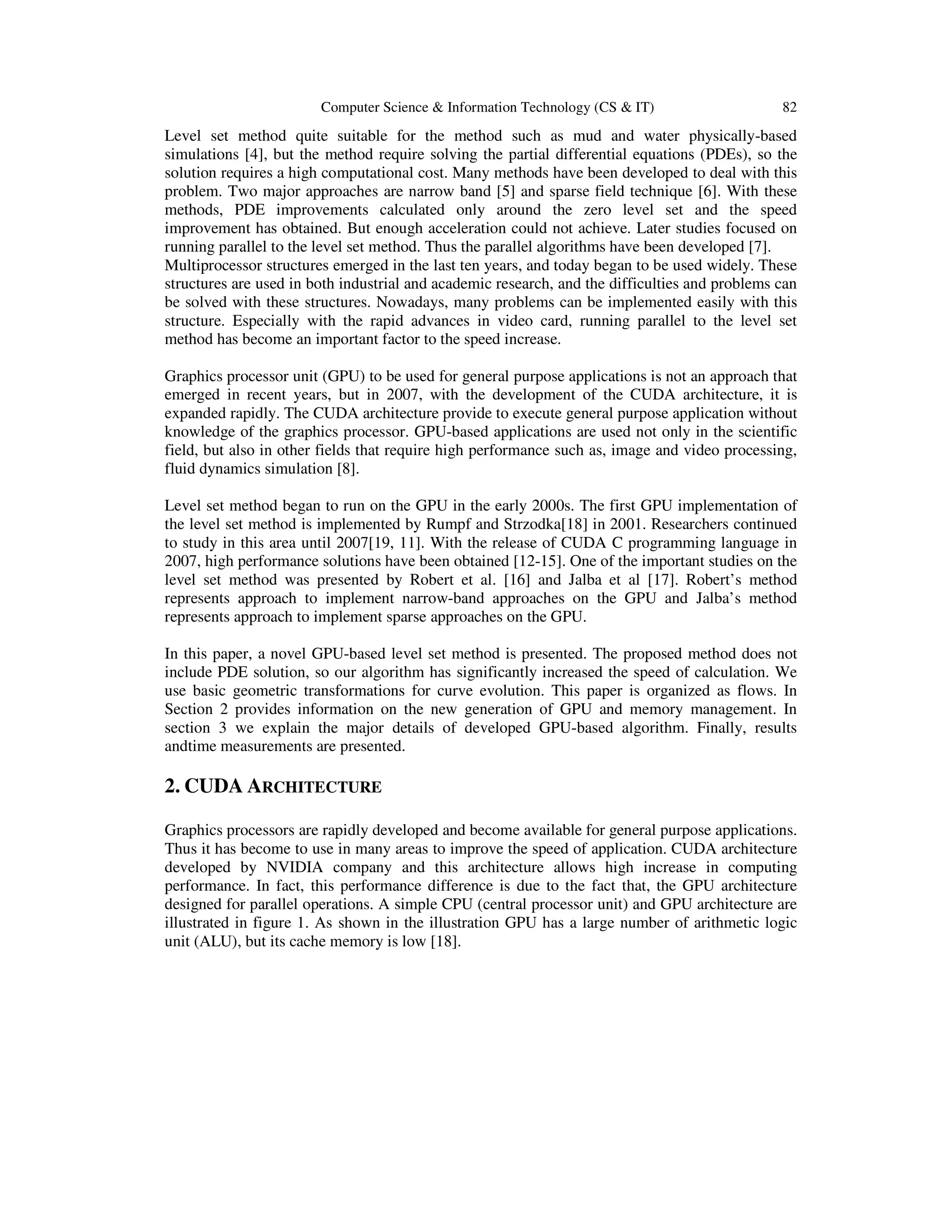 Computer Science & Information Technology (CS & IT) 82 Level set method quite suitable for the method such as mud and water physically-based simulations [4], but the method require solving the partial differential equations (PDEs), so the solution requires a high computational cost. Many methods have been developed to deal with this problem. Two major approaches are narrow band [5] and sparse field technique [6]. With these methods, PDE improvements calculated only around the zero level set and the speed improvement has obtained. But enough acceleration could not achieve. Later studies focused on running parallel to the level set method. Thus the parallel algorithms have been developed [7]. Multiprocessor structures emerged in the last ten years, and today began to be used widely. These structures are used in both industrial and academic research, and the difficulties and problems can be solved with these structures. Nowadays, many problems can be implemented easily with this structure. Especially with the rapid advances in video card, running parallel to the level set method has become an important factor to the speed increase. Graphics processor unit (GPU) to be used for general purpose applications is not an approach that emerged in recent years, but in 2007, with the development of the CUDA architecture, it is expanded rapidly. The CUDA architecture provide to execute general purpose application without knowledge of the graphics processor. GPU-based applications are used not only in the scientific field, but also in other fields that require high performance such as, image and video processing, fluid dynamics simulation [8]. Level set method began to run on the GPU in the early 2000s. The first GPU implementation of the level set method is implemented by Rumpf and Strzodka[18] in 2001. Researchers continued to study in this area until 2007[19, 11]. With the release of CUDA C programming language in 2007, high performance solutions have been obtained [12-15]. One of the important studies on the level set method was presented by Robert et al. [16] and Jalba et al [17]. Robert’s method represents approach to implement narrow-band approaches on the GPU and Jalba’s method represents approach to implement sparse approaches on the GPU. In this paper, a novel GPU-based level set method is presented. The proposed method does not include PDE solution, so our algorithm has significantly increased the speed of calculation. We use basic geometric transformations for curve evolution. This paper is organized as flows. In Section 2 provides information on the new generation of GPU and memory management. In section 3 we explain the major details of developed GPU-based algorithm. Finally, results andtime measurements are presented. 2. CUDA ARCHITECTURE Graphics processors are rapidly developed and become available for general purpose applications. Thus it has become to use in many areas to improve the speed of application. CUDA architecture developed by NVIDIA company and this architecture allows high increase in computing performance. In fact, this performance difference is due to the fact that, the GPU architecture designed for parallel operations. A simple CPU (central processor unit) and GPU architecture are illustrated in figure 1. As shown in the illustration GPU has a large number of arithmetic logic unit (ALU), but its cache memory is low [18]. 