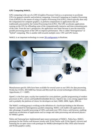 GPU Computing WebGL.
GPU computing is the use of a GPU (Graphics Processor Unit) as a co-processor to accelerate
CPUs for general scientific and technical computing. Universal Computing on Graphics Processing
Units (GPGPU) is the means of using a Graphics Processing Unit (GPU), which typically does only
the computation for computer graphics, to perform computations in applications that are
traditionally processed by the Central Processing Unit (CPU). The GPU accelerates applications
running on the CPU by offloading some of the computationally intensive and time-consuming parts
of the code. From the user`s perspective, the application runs faster because it uses the massively
parallel processing power of the GPU to improve performance. This is called “heterogeneous” or
“hybrid” computing. This is another shift towards multiple cores: CPU and GPU fusion.
WebGL is an important technology to create 3D configurators in Realtime.
Manufacturer-specific APIs have been available for several years to use GPUs for data processing.
Nvidia has CUDA, ATI/AMD has Stream and Microsoft has several technologies (DirectCompute,
Appcelerator, C++ AMP).
OpenCL is the first open, royalty-free standard for cross-platform, parallel programming of modern
processors in PCs, servers and handheld/embedded devices. OpenCL has a very strong support base
and is probably the platform of choice for developers on Intel, AMD, ARM, Apple, IBM etc.
The WebCL working group is working on the definition of a JavaScript binding to the Khronos
OpenCL standard for heterogeneous parallel computing. WebCL will enable web applications to
take advantage of parallel processing of GPUs and multi-core CPUs from a web browser, enabling
significant acceleration of applications such as image and video processing and advanced physics
for WebGL games.
Nokia and Samsung have implemented open source prototypes of WebCL. Nokia has a WebCL
prototype for the Firefox web browser (works with 32-bit Firefox with 32-bit OpenCL drivers) and
Samsung has an open source web prototype for WebKit (developed for Mac OSX safari browser
and Nvidia graphics cards).
 