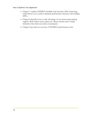 How to Optimize Your Application
10
Chapter 7 explains NVIDIA’s Scalable Link Interface (SLI) technology,
which allows you to achieve dramatic performance increases with multiple
GPUs.
Chapter 8 describes how to take advantage of our stereoscopic gaming
support. Well-written stereo games are vibrant and far more visually
immersive than their non-stereo counterparts.
Chapter 9 provides an overview of NVIDIA’s performance tools.
 