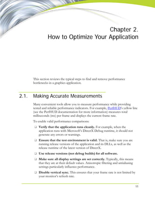 11
Chapter 2.
How to Optimize Your Application
This section reviews the typical steps to find and remove performance
bottlenecks in a graphics application.
2.1. Making Accurate Measurements
Many convenient tools allow you to measure performance while providing
tested and reliable performance indicators. For example, PerfHUD’s yellow line
(see the PerfHUD documentation for more information) measures total
milliseconds (ms) per frame and displays the current frame rate.
To enable valid performance comparisons:
Verify that the application runs cleanly. For example, when the
application runs with Microsoft’s DirectX Debug runtime, it should not
generate any errors or warnings.
Ensure that the test environment is valid. That is, make sure you are
running release versions of the application and its DLLs, as well as the
release runtime of the latest version of DirectX.
Use release versions (not debug builds) for all software.
Make sure all display settings are set correctly. Typically, this means
that they are at their default values. Anisotropic filtering and antialiasing
settings particularly influence performance.
Disable vertical sync. This ensures that your frame rate is not limited by
your monitor’s refresh rate.
 