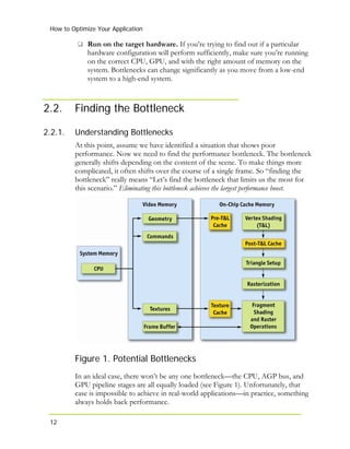 How to Optimize Your Application
Run on the target hardware. If you’re trying to find out if a particular
hardware configuration will perform sufficiently, make sure you’re running
on the correct CPU, GPU, and with the right amount of memory on the
system. Bottlenecks can change significantly as you move from a low-end
system to a high-end system.
12
2.2. Finding the Bottleneck
2.2.1. Understanding Bottlenecks
At this point, assume we have identified a situation that shows poor
performance. Now we need to find the performance bottleneck. The bottleneck
generally shifts depending on the content of the scene. To make things more
complicated, it often shifts over the course of a single frame. So “finding the
bottleneck” really means “Let’s find the bottleneck that limits us the most for
this scenario.” Eliminating this bottleneck achieves the largest performance boost.
Figure 1. Potential Bottlenecks
In an ideal case, there won’t be any one bottleneck—the CPU, AGP bus, and
GPU pipeline stages are all equally loaded (see Figure 1). Unfortunately, that
case is impossible to achieve in real-world applications—in practice, something
always holds back performance.
 