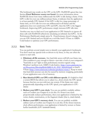 NVIDIA GPU Programming Guide
13
2.2.2.
The bottleneck may reside on the CPU or the GPU. PerfHUD’s green line (see
Section Error! Reference source not found. for more information about
PerfHUD) shows how many milliseconds the GPU is idle during a frame. If the
GPU is idle for even one millisecond per frame, it indicates that the application
is at least partially CPU-limited. If the GPU is idle for a large percentage of
frame time, or if it’s idle for even one millisecond in all frames and the
application does not synchronize CPU and GPU, then the CPU is the biggest
bottleneck. Improving GPU performance simply increases GPU idle time.
Another easy way to find out if your application is CPU-limited is to ignore all
draw calls with PerfHUD (effectively simulating an infinitely fast GPU). In the
Performance Dashboard, simply press N. If performance doesn’t change, then
you are CPU-limited and you should use a tool like Intel’s VTune or AMD’s
CodeAnalyst to optimize your CPU performance.
Basic Tests
You can perform several simple tests to identify your application’s bottleneck.
You don’t need any special tools or drivers to try these, so they are often the
easiest to start with.
Eliminate all file accesses. Any hard disk access will kill your frame rate.
This condition is easy enough to detect—just take a look at your computer's
"hard disk in use" light or disk performance monitor signals using
Windows’ perfmon tool, AMD’s CodeAnalyst, (http://www.amd.com/us-
en/Processors/DevelopWithAMD/0,,30_2252_3604,00.html) or Intel’s
VTune (http://www.intel.com/software/products/vtune/). Keep in mind
that hard disk accesses can also be caused by memory swapping, particularly
if your application uses a lot of memory.
Run identical GPUs on CPUs with different speeds. It’s helpful to find
a system BIOS that allows you to adjust (i.e., down-clock) the CPU speed,
because that lets you test with just one system. If the frame rate varies
proportionally depending on the CPU speed, your application is CPU-
limited.
Reduce your GPU's core clock. You can use publicly available utilities
such as Coolbits (see Chapter 6) to do this. If a slower core clock
proportionally reduces performance, then your application is limited by the
vertex shader, rasterization, or the fragment shader (that is, shader-limited).
Reduce your GPU's memory clock. You can use publicly available
utilities such as Coolbits (see Chapter 6) to do this. If the slower memory
clock affects performance, your application is limited by texture or frame
buffer bandwidth (GPU bandwidth-limited).
 