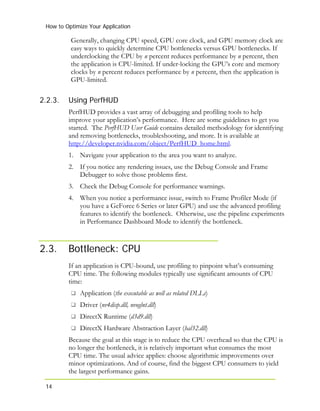 How to Optimize Your Application
14
2.2.3.
Generally, changing CPU speed, GPU core clock, and GPU memory clock are
easy ways to quickly determine CPU bottlenecks versus GPU bottlenecks. If
underclocking the CPU by n percent reduces performance by n percent, then
the application is CPU-limited. If under-locking the GPU’s core and memory
clocks by n percent reduces performance by n percent, then the application is
GPU-limited.
Using PerfHUD
PerfHUD provides a vast array of debugging and profiling tools to help
improve your application’s performance. Here are some guidelines to get you
started. The PerfHUD User Guide contains detailed methodology for identifying
and removing bottlenecks, troubleshooting, and more. It is available at
http://developer.nvidia.com/object/PerfHUD_home.html.
1. Navigate your application to the area you want to analyze.
2. If you notice any rendering issues, use the Debug Console and Frame
Debugger to solve those problems first.
3. Check the Debug Console for performance warnings.
4. When you notice a performance issue, switch to Frame Profiler Mode (if
you have a GeForce 6 Series or later GPU) and use the advanced profiling
features to identify the bottleneck. Otherwise, use the pipeline experiments
in Performance Dashboard Mode to identify the bottleneck.
2.3. Bottleneck: CPU
If an application is CPU-bound, use profiling to pinpoint what’s consuming
CPU time. The following modules typically use significant amounts of CPU
time:
Application (the executable as well as related DLLs)
Driver (nv4disp.dll, nvoglnt.dll)
DirectX Runtime (d3d9.dll)
DirectX Hardware Abstraction Layer (hal32.dll)
Because the goal at this stage is to reduce the CPU overhead so that the CPU is
no longer the bottleneck, it is relatively important what consumes the most
CPU time. The usual advice applies: choose algorithmic improvements over
minor optimizations. And of course, find the biggest CPU consumers to yield
the largest performance gains.
 