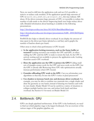 NVIDIA GPU Programming Guide
15
Next, we need to drill into the application code and see if it’s possible to
remove or reduce code modules. If the application spends large amounts of
CPU in hal32.dll, d3d9.dll, or nvoglnt.dll, this may indicate API
abuse. If the driver consumes large amounts of CPU, is it possible to reduce the
number of calls made to the driver? Improving batch sizes helps reduce driver
calls. Detailed information about batching is available in the following
presentations:
http://developer.nvidia.com/docs/IO/8230/BatchBatchBatch.ppt
http://download.nvidia.com/developer/presentations/GDC_2004/Dx9Optim
ization.pdf
PerfHUD also helps to identify driver overhead. It can display the amount of
time spent in the driver per frame (plotted as a red line) and it graphs the
number of batches drawn per frame.
Other areas to check when performance is CPU-bound:
Is the application locking resources, such as the frame buffer or
textures? Locking resources can serialize the CPU and GPU, in effect
stalling the CPU until the GPU is ready to return the lock. So the CPU is
actively waiting and not available to process the application code. Locking
therefore causes CPU overhead.
Does the application use the CPU to protect the GPU? Culling small
sets of triangles creates work for the CPU and saves work on the GPU, but
the GPU is already idle! Removing these CPU-side optimizations actually
increase performance when CPU-bound.
Consider offloading CPU work to the GPU. Can you reformulate your
algorithms so that they fit into the GPU’s vertex or pixel processors?
Use shaders to increase batch size and decrease driver overhead. For
example, you may be able to combine two materials into a single shader and
draw the geometry as one batch, instead of drawing two batches each with
its own shader. Shader Model 3.0 can be useful in a variety of situations to
collapse multiple batches into one, and reduce both batch and draw
overhead. See Section 4.1 for more on Shader Model 3.0.
2.4. Bottleneck: GPU
GPUs are deeply pipelined architectures. If the GPU is the bottleneck, we need
to find out which pipeline stage is the largest bottleneck. For an overview of the
various stages of the graphics pipeline, see
 
