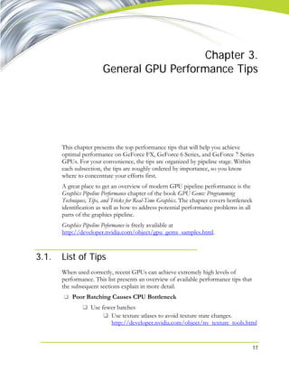 17
Chapter 3.
General GPU Performance Tips
This chapter presents the top performance tips that will help you achieve
optimal performance on GeForce FX, GeForce 6 Series, and GeForce 7 Series
GPUs. For your convenience, the tips are organized by pipeline stage. Within
each subsection, the tips are roughly ordered by importance, so you know
where to concentrate your efforts first.
A great place to get an overview of modern GPU pipeline performance is the
Graphics Pipeline Performance chapter of the book GPU Gems: Programming
Techniques, Tips, and Tricks for Real-Time Graphics. The chapter covers bottleneck
identification as well as how to address potential performance problems in all
parts of the graphics pipeline.
Graphics Pipeline Peformance is freely available at
http://developer.nvidia.com/object/gpu_gems_samples.html.
3.1. List of Tips
When used correctly, recent GPUs can achieve extremely high levels of
performance. This list presents an overview of available performance tips that
the subsequent sections explain in more detail.
Poor Batching Causes CPU Bottleneck
Use fewer batches
Use texture atlases to avoid texture state changes.
http://developer.nvidia.com/object/nv_texture_tools.html
 