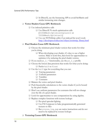 General GPU Performance Tips
18
In DirectX, use the Instancing API to avoid SetMatrix and
similar instancing state changes.
Vertex Shaders Cause GPU Bottleneck
Use indexed primitive calls
Use DirectX 9’s mesh optimization calls
[ID3DXMesh:OptimizeInplace() or
ID3DXMesh:Optimize()]
Use our NVTriStrip utility if an indexed list won’t work
http://developer.nvidia.com/object/nvtristrip_library.html
Pixel Shaders Cause GPU Bottleneck
Choose the minimum pixel shader version that works for what
you’re doing
When developing your shader, it’s okay to use a higher
version. Make it work first, then look for opportunities to
optimize it by reducing the pixel shader version.
If you need ps_2_* functionality, use the ps_2_a profile
Choose the lowest data precision that works for what you’re doing:
Prefer half to float
Use the half type for everything that you can:
Varying parameters
Uniform parameters
Variables
Constants
Balance the vertex and pixel shaders.
Push linearizable calculations to the vertex shader if you’re bound
by the pixel shader.
Don’t use uniform parameters for constants that will not change
over the life of a pixel shader.
Look for opportunities to save computations by using algebra.
Replace complex functions with texture lookups
Per-pixel specular lighting
Use FX Composer to bake programmatically generated
, are native instructions and do not
Texturing Causes GPU
textures to files
But sincos, log exp
need to be replaced by texture lookups
Bottleneck
 