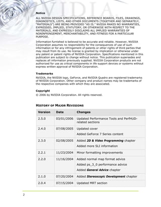 Notice
ALL NVIDIA DESIGN SPECIFICATIONS, REFERENCE BOARDS, FILES, DRAWINGS,
DIAGNOSTICS, LISTS, AND OTHER DOCUMENTS (TOGETHER AND SEPARATELY,
“MATERIALS”) ARE BEING PROVIDED “AS IS.” NVIDIA MAKES NO WARRANTIES,
EXPRESSED, IMPLIED, STATUTORY, OR OTHERWISE WITH RESPECT TO THE
MATERIALS, AND EXPRESSLY DISCLAIMS ALL IMPLIED WARRANTIES OF
NONINFRINGEMENT, MERCHANTABILITY, AND FITNESS FOR A PARTICULAR
PURPOSE.
Information furnished is believed to be accurate and reliable. However, NVIDIA
Corporation assumes no responsibility for the consequences of use of such
information or for any infringement of patents or other rights of third parties that
may result from its use. No license is granted by implication or otherwise under
any patent or patent rights of NVIDIA Corporation. Specifications mentioned in this
publication are subject to change without notice. This publication supersedes and
replaces all information previously supplied. NVIDIA Corporation products are not
authorized for use as critical components in life support devices or systems without
express written approval of NVIDIA Corporation.
Trademarks
NVIDIA, the NVIDIA logo, GeForce, and NVIDIA Quadro are registered trademarks
of NVIDIA Corporation. Other company and product names may be trademarks of
the respective companies with which they are associated.
Copyright
© 2006 by NVIDIA Corporation. All rights reserved.
HISTORY OF MAJOR REVISIONS
Version Date Changes
2.5.0 03/01/2006 Updated Performance Tools and PerfHUD-
related sections
2.4.0 07/08/2005 Updated cover
Added GeForce 7 Series content
2.3.0 02/08/2005 Added 2D & Video Programming chapter
Added more SLI information
2.2.1 11/23/2004 Minor formatting improvements
2.2.0 11/16/2004 Added normal map format advice
Added ps_3_0 performance advice
Added General Advice chapter
2.1.0 07/20/2004 Added Stereoscopic Development chapter
2.0.4 07/15/2004 Updated MRT section
2
 