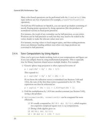 General GPU Performance Tips
22
3.4.4.
Many color-based operations can be performed with the fixed or half data
types without any loss of precision (for example, a tex2D*diffuseColor
operation).
On GeForce FX hardware in OpenGL, you can speed up shaders consisting of
mostly floating-point operations by doing operations (like dot products of
normalized vectors) in fixed-point precision.
For instance, the result of any normalize can be half-precision, as can colors.
Positions can be half-precision as well, but they may need to be scaled in the
vertex shader to make the relevant values near zero.
For instance, moving values to local tangent space, and then scaling positions
down can eliminate banding artifacts seen when very large positions are
converted to half precision.
Save Computations by Using Algebra
Once you’ve got your shader working, look at your computations and figure out
if you can collapse them by using mathematical properties. This is especially
true for library functions shared across multiple shaders. For example:
Generic sphere map projection is often expressed in terms of
p = sqrt(Rx + Ry + (Rz + 1) )2 2 2
This expands to :
p = sqrt(Rx + Ry + Rz + 2Rz + 1)2 2 2
If you know the reflection vector is normalized (see Sections 3.4.8 and
3.4.6), the sum of the first three terms is guaranteed to be 1.0. This
expression can then be refactored as:
p = sqrt(2 * (Rz + 1)) = 1.414*sqrt(Rz + 1)
Fold the multiplication by 1.414 into another constant (see Section 3.4.8),
saving a dot product.
dot(normalize(N), normalize(L)) can be computed far more
efficiently.
It’s usually computed as (N/|N|) dot (L/|L|), which requires
two expensive reciprocal square root (rsq) computations.
Doing a little algebra gives us:
(N/|N|) dot (L/|L|)
= (N dot L) / (|N| * |L|)
 