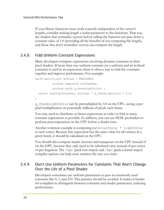 General GPU Performance Tips
24
3.4.8.
3.4.9.
If your library functions must work correctly independent of the vector’s
lengths, consider making length a scalar parameter to the functions. That way,
the shaders that normalize vectors before calling the function can pass down a
constant value of 1.0 (providing all the benefits of not computing the length),
and those that don’t normalize vectors can compute the length.
Fold Uniform Constant Expressions
Many developers compute expressions involving dynamic constants in their
pixel shaders. If more than one uniform constant (or a uniform and an in-lined
constant) is used in an expression, there is often a way to fold the constants
together and improve performance. For example:
half4 main(float2 diffuse : TEXCOORD0,
uniform sampler2D diffuseTex,
uniform half4 g_OverbrightColor) {
return tex2D(diffuseTex, diffuse) * g_OverbrightColor * 3.0;
}
g_OverbrightColor can be premultiplied by 3.0 on the CPU, saving a per-
pixel multiplication on potentially millions of pixels each frame.
You may need to distribute or factor expressions in order to fold as many
constant expressions as possible. In addition, you can use HLSL preshaders to
perform precomputation on the CPU before a shader runs.
Another common example is computing materialColor * lightColor
at each vertex. Because this expression has the same value for all vertices in a
given batch, it should be calculated on the CPU.
You should also compute matrix inverses and transposes on the CPU instead of
on the GPU, because they only need to be calculated once instead of per-vertex
or per-fragment. The /Zpr (pack row-major) and /Zpc (pack column-major)
compiler options can help store matrices the way you want.
Don’t Use Uniform Parameters for Constants That Won’t Change
Over the Life of a Pixel Shader
Developers sometimes use uniform parameters to pass in commonly used
constants like 0, 1, and 255. This practice should be avoided. It makes it harder
for compilers to distinguish between constants and shader parameters, reducing
performance.
 