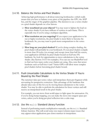 NVIDIA GPU Programming Guide
25
3.4.10.
3.4.11.
3.4.12.
Balance the Vertex and Pixel Shaders
Achieving high performance is all about removing bottlenecks—which really
means that you have to balance every piece of the pipeline: the CPU, the AGP
bus, and the stages of the graphics pipeline. The decision to use a vertex shader
or a pixel shader depends on a few factors:
How tessellated are your objects? You may want to lighten the load on
the vertex shader if you have millions of vertices in each frame. This is
especially true if you’re using a multipass algorithm.
What resolution are you targeting? If you expect your application to be
run at higher resolutions, the pixel shader is more likely to become the
bottleneck. So, you may want to push more computations to the vertex
shader.
How long are your pixel shaders? If you’re doing complex shading, the
pixel shader will probably be your bottleneck. If your pixel shaders compile
to more than 20 cycles (on average) and occupy more than half the screen,
your application will likely be pixel shader-bound on GeForce FX
hardware. So, look for opportunities to move calculations to the vertex
shader. (See Section 3.4.11 for examples.) You can use our ShaderPerf tool
to find out how many cycles your shaders are using. Also, note that newer
hardware such as GeForce 6 and 7 Series GPUs will allow more complex
pixel shaders before becoming pixel shader-bound.
Push Linearizable Calculations to the Vertex Shader If You’re
Bound by the Pixel Shader
The rasterizer takes per-vertex values and interpolates them per-fragment while
accounting for perspective correction. Take advantage of the hardware that
already takes care of this for you by moving linear calculations to the vertex
shader. You may be able to perform the calculation for fewer vertices and still
receive an interpolated result in the pixel shader.
For example, you can move from world space to light space for attenuation. Or,
if you’re doing bump mapping, you can make the move into tangent space per-
vertex, unless you’re doing per-pixel reflection into a cube map.
Use the mul() Standard Library Function
Instead of performing matrix multiplication manually, use the mul() Standard
Library function. This will avoid some row-major/column-major issues that
may appear when applications pass down matrices in interpolants.
 