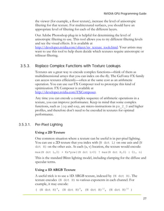 NVIDIA GPU Programming Guide
27
the viewer (for example, a floor texture), increase the level of anisotropic
filtering for that texture. For multitextured surfaces, you should have an
appropriate level of filtering for each of the different layers.
Our Adobe Photoshop plug-in is helpful for determining the level of
anisotropic filtering to use. This tool allows you to try different filtering levels
and see the visual effects. It is available at
http://developer.nvidia.com/object/nv_texture_tools.html. Your artists may
want to use this tool to help them decide which textures require anisotropic or
trilinear filtering.
3.5.3. Replace Complex Functions with Texture Lookups
Textures are a great way to encode complex functions—think of them as
multidimensional arrays that you can index on-the-fly. The GeForce FX family
can access textures efficiently—often at the same cost as an arithmetic
operation. You can use our FX Composer tool to prototype this kind of
optimization. FX Composer is available at
http://developer.nvidia.com/FXComposer.
Any time you can encode a complex sequence of arithmetic operations in a
texture, you can improve performance. Keep in mind that some complex
functions, such as log and exp, are micro-instructions in ps_2_0 and higher
profiles, and therefore don’t need to be encoded in textures for optimal
performance.
3.5.3.1. Per-Pixel Lighting
Using a 2D Texture
One common situation where a texture can be useful is in per-pixel lighting.
You can use a 2D texture that you index with (N dot L) on one axis and (N
dot H) on the other axis. At each (u, v) location, the texture would encode:
max(N dot L,0) + Ks*pow((N dot L>0) ? max(N dot H,0) : 0), n)
This is the standard Blinn lighting model, including clamping for the diffuse and
specular terms.
Using a 1D ARGB Texture
A useful trick is to use a 1D ARGB texture, indexed by (N dot H). The
texture encodes (N dot H) to various exponents in each channel. For
example, it may encode:
( (N dot H)4
, (N dot H)8
, (N dot H)12
, (N dot H)16
)
 