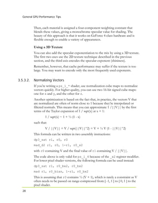 General GPU Performance Tips
28
Then, each material is assigned a four-component weighting constant that
blends these values, giving a monochrome specular value for shading. The
beauty of this approach is that it works on GeForce 4-class hardware and is
flexible enough to enable a variety of appearances.
Using a 3D Texture
You can also add the specular exponentiation to the mix by using a 3D texture.
The first two axes use the 2D texture technique described in the previous
section, and the third axis encodes the specular exponent (shininess).
Remember, however, that cache performance may suffer if the texture is too
large. You may want to encode only the most frequently used exponents.
3.5.3.2. Normalizing Vectors
If you’re writing a ps_1_* shader, use normalization cube maps to normalize
vectors quickly. For higher quality, you can use two 16-bit signed cube maps:
one for x and y, and the other for z.
Another optimization is based on the fact that, in practice, the vectors V that
are normalized are often of norm close to 1 because they’re interpolated or
filtered normals. This means that you can approximate 1 /||V|| by the first
terms of the Taylor expansion of 1 / sqrt(x) at x = 1:
1 / sqrt(x) ~ 1 + ½ (1 - x)
such that:
V / ||V|| = V / sqrt(||V||^2) = V + ½ V (1 - ||V||^2)
This formula can be written in two assembly instructions:
dp3_sat r1, r0, r0
mad_d2 r1, r0, 1-r1, r0_x2
with r0 containing V and the final value of r1 containing V / ||V||.
The code above is only valid for ps_1_4 because of the _x2 register modifier.
For lower pixel shader versions, the following formula can be used instead:
dp3_sat r1, r0_bx2, r0_bx2
mad r1, r0_bias, 1-r1, r0_bx2
This is assuming that r0 contains ½ (V + 1), which is rarely a constraint as V
often needs to be passed on range-compressed from [ -1, 1 ] to [ 0, 1 ] to the
pixel shader.
 
