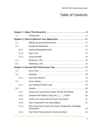 NVIDIA GPU Programming Guide
3
Table of Contents
Chapter 1. About This Document ..................................................................9
1.1. Introduction ..............................................................................9
Chapter 2. How to Optimize Your Application ............................................11
2.1. Making Accurate Measurements ................................................ 11
2.2. Finding the Bottleneck.............................................................. 12
2.2.1. Understanding Bottlenecks 12
2.2.2. Basic Tests 13
2.2.3. Using PerfHUD 14
2.3. Bottleneck: CPU....................................................................... 14
2.4. Bottleneck: GPU....................................................................... 15
Chapter 3. General GPU Performance Tips .................................................17
3.1. List of Tips .............................................................................. 17
3.2. Batching.................................................................................. 19
3.2.1. Use Fewer Batches 19
3.3. Vertex Shader.......................................................................... 19
3.3.1. Use Indexed Primitive Calls 19
3.4. Shaders .................................................................................. 20
3.4.1. Choose the Lowest Pixel Shader Version That Works 20
3.4.2. Compile Pixel Shaders Using the ps_2_a Profile 20
3.4.3. Choose the Lowest Data Precision That Works 21
3.4.4. Save Computations by Using Algebra 22
3.4.5. Don’t Pack Vector Values into Scalar Components of Multiple
Interpolants 23
3.4.6. Don’t Write Overly Generic Library Functions 23
 