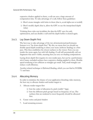 General GPU Performance Tips
30
3.6.3.
3.6.4.
expensive shaders applied to them, z-cull can save a large amount of
computation time. To take advantage of z-cull, follow these guidelines:
Don’t create triangles with holes in them (that is, avoid alpha test or texkill)
Don’t modify depth (that is, allow the GPU to use the interpolated depth
value)
Violating these rules can invalidate the data the GPU uses for early
optimization, and can disable z-cull until the depth buffer is cleared again.
Lay Down Depth First
The best way to take advantage of the two aforementioned performance
features is to “lay down depth first.” By this, we mean that you should use
double-speed depth rendering to draw your scene (without shading) as a first
pass. This then establishes the closest surfaces to the viewer. Now you can
render the scene again, but with full shading. Z-cull will automatically cull out
fragments that aren’t visible, meaning that you save on shading computations.
Laying down depth first requires its own render pass, but can be a performance
win if many occluded surfaces have expensive shading applied to them. Double-
speed rendering is less efficient as triangles get small. And, small triangles can
reduce z-cull efficiency.
Another related technique is Deferred Shading, which you can find in NVSDK
7.1 and later.
Allocating Memory
In order to minimize the chance of your application thrashing video memory,
the best way to allocate shaders and render targets is:
5. Allocate render targets first
Sort the order of allocation by pitch (width * bpp).
Sort the different pitch groups based on frequency of use. The
surfaces that are rendered to most frequently should be allocated
first.
6. Create vertex and pixel shaders
7. Load remaining textures
 