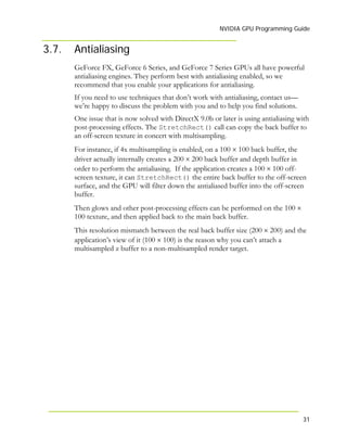 NVIDIA GPU Programming Guide
31
3.7. Antialiasing
GeForce FX, GeForce 6 Series, and GeForce 7 Series GPUs all have powerful
antialiasing engines. They perform best with antialiasing enabled, so we
recommend that you enable your applications for antialiasing.
If you need to use techniques that don’t work with antialiasing, contact us—
we’re happy to discuss the problem with you and to help you find solutions.
One issue that is now solved with DirectX 9.0b or later is using antialiasing with
post-processing effects. The StretchRect() call can copy the back buffer to
an off-screen texture in concert with multisampling.
For instance, if 4x multisampling is enabled, on a 100 × 100 back buffer, the
driver actually internally creates a 200 × 200 back buffer and depth buffer in
order to perform the antialiasing. If the application creates a 100 × 100 off-
screen texture, it can StretchRect() the entire back buffer to the off-screen
surface, and the GPU will filter down the antialiased buffer into the off-screen
buffer.
Then glows and other post-processing effects can be performed on the 100 ×
100 texture, and then applied back to the main back buffer.
This resolution mismatch between the real back buffer size (200 × 200) and the
application’s view of it (100 × 100) is the reason why you can’t attach a
multisampled z buffer to a non-multisampled render target.
 