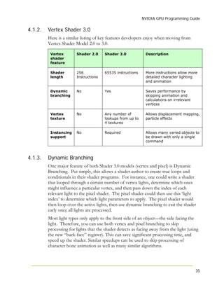 NVIDIA GPU Programming Guide
35
4.1.2. Vertex Shader 3.0
Here is a similar listing of key features developers enjoy when moving from
Vertex Shader Model 2.0 to 3.0.
Vertex
shader
feature
Shader 2.0 Shader 3.0 Description
Shader
length
256
Instructions
65535 instructions More instructions allow more
detailed character lighting
and animation
Dynamic
branching
No Yes Saves performance by
skipping animation and
calculations on irrelevant
vertices
Vertex
texture
No Any number of
lookups from up to
4 textures
Allows displacement mapping,
particle effects
Instancing
support
No Required Allows many varied objects to
be drawn with only a single
command
4.1.3. Dynamic Branching
One major feature of both Shader 3.0 models (vertex and pixel) is Dynamic
Branching. Put simply, this allows a shader author to create true loops and
conditionals in their shader programs. For instance, one could write a shader
that looped through a certain number of vertex lights, determine which ones
might influence a particular vertex, and then pass down the index of each
relevant light to the pixel shader. The pixel shader could then use this ‘light
index’ to determine which light parameters to apply. The pixel shader would
then loop over the active lights, then use dynamic branching to exit the shader
early once all lights are processed.
Most light types only apply to the front side of an object—the side facing the
light. Therefore, you can use both vertex and pixel branching to skip
processing for lights that the shader detects as facing away from the light (using
the new “back-face” register). This can save significant processing time, and
speed up the shader. Similar speedups can be used to skip processing of
character bone animation as well as many similar algorithms.
 
