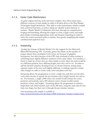 GeForce 6 Series Programming Tips
36
4.1.4.
4.1.5.
Easier Code Maintenance
As game engines become more and more complex, they often create many
different versions of each shader in order to fit them all in to the Pixel Shader
2.0 program length limitations. This adds to code maintenance, shader compile
time, and level load time, as well as taking up valuable system memory at
runtime. Shader Model 3.0 eliminates this issue, through its comprehensive
looping and branching, allowing the engine to write a single vertex and single
pixel shader containing appropriate static and dynamic branching in order to
select the correct execution path at runtime, thus greatly simplifying the shader
combinatorial explosion issue.
Instancing
Another key feature of Shader Model 3.0 is the support for the Microsoft
DirectX® Instancing API. Currently, games face limits on the number of
unique objects they can display in the scene, not because of graphics
horsepower, but often because of the CPU-side overhead of either storing or
submitting many slightly different variations of the same object. For instance, a
forest is made up of trees that are often similar to each other, but each would be
in a different position, have differing height, leaf color, and so on. In order to
add the desired variation, developers have to choose between storing many
separate copies of the tree, each slightly different, or making expensive render
state changes in order to rotate, scale, color and place each tree.
Instancing allows the programmer to store a single tree, and then several other
vertex data streams to specify the per-instance color, height, branch size and so
on. For instance, a single 1,000-vertex tree model would contain the vertex
positions and normals, and a 200-element vertex streams would contain
positions, colors, and heights. Instancing allows the programmer to submit a
single draw call, which renders each of the 200 trees, using the same data for the
basic tree shape, but then vary it through the per-instance streams.
Our instancing code sample is available at
http://download.nvidia.com/developer/SDK/Individual_Samples/samples.html
 