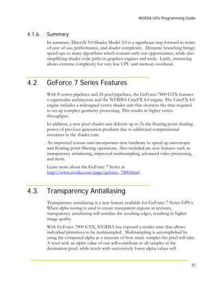 NVIDIA GPU Programming Guide
37
4.1.6.
4.2.
Summary
In summary, DirectX 9.0 Shader Model 3.0 is a significant step forward in terms
of ease of use, performance, and shader complexity. Dynamic branching brings
speed-ups to many algorithms which contain early-out opportunities, while also
simplifying shader code paths in graphics engines and tools. Lastly, instancing
allows extreme complexity for very low CPU and memory overhead.
GeForce 7 Series Features
With 8 vertex pipelines and 24 pixel pipelines, the GeForce 7800 GTX features
a superscalar architecture and the NVIDIA CineFX 4.0 engine. The CineFX 4.0
engine includes a redesigned vertex shader unit that shortens the time required
to set up complex geometry processing. This results in higher vertex
throughput.
In addition, a new pixel shader unit delivers up to 2x the floating point shading
power of previous generation products due to additional computational
resources in the shader core.
An improved texture unit incorporates new hardware to speed up anisotropic
and floating-point filtering operations. Also included are new features such as
transparency antialiasing, improved multisampling, advanced video processing,
and more.
Learn more about the GeForce 7 Series at
http://www.nvidia.com/page/geforce_7800.html.
4.3. Transparency Antialiasing
Transparency antialiasing is a new feature available for GeForce 7 Series GPUs.
When alpha testing is used to create transparent regions in textures,
transparency antialiasing will antialias the resulting edges, resulting in higher
image quality.
With GeForce 7800 GTX, NVIDIA has exposed a render state that allows
individual primitives to be multisampled. Multisampling is accomplished by
using the computed alpha as a measure of how many samples the pixel will take.
A texel with an alpha value of one will contribute to all samples in the
destination pixel, while texels with successively lower alpha values will
 