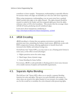 GeForce 6 Series Programming Tips
38
contribute to fewer samples. Transparency multisampling is especially effective
for textures where soft edges are desirable (as is the case with most vegetation).
When using transparency multisampling, your art assets must have a gradual
falloff towards their edges in the alpha channel. The alpha channel should be
created or scaled in the shader such the computed alpha goes from the alpha
reference value to 0.0f at the boundaries. This ensures that the coverage values
will fall off nicely, producing smooth antialiased edges.
Learn more about transparency antialiasing at
http://developer.nvidia.com/object/transparency_aa.html.
4.4. sRGB Encoding
sRGB encoding is a format that uses gamma conversion to provide more
precision near zero, mimicking the human visual system. sRGB also works with
DXT compression formats, allowing applications to benefit from both
increased color fidelity and reduced storage size.
On GeForce 6 & 7 Series GPUs, you may want to use a floating-point format in
some cases, as this offers several advantages:
Higher precision across the entire range.
Much larger, linear, dynamic range
Linear blending for frame buffers
For textures, sRGB is vastly preferable to floating-point in most cases, because
of its smaller memory footprint and bandwidth requirements.
4.5. Separate Alpha Blending
The GeForce 6 & 7 Series GPUs allow you to specify a separate blending
function for color and alpha. This gives you more flexibility with respect to
what values are stored in the alpha channel of your textures, for example. One
use for this would be to modulate the color channels while preserving alpha.
 