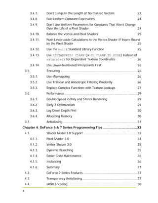 4
3.4.7. Don’t Compute the Length of Normalized Vectors 23
3.4.8. Fold Uniform Constant Expressions 24
3.4.9. Don’t Use Uniform Parameters for Constants That Won’t Change
Over the Life of a Pixel Shader 24
3.4.10. Balance the Vertex and Pixel Shaders 25
3.4.11. Push Linearizable Calculations to the Vertex Shader If You’re Bound
by the Pixel Shader 25
3.4.12. Use the mul() Standard Library Function 25
3.4.13. Use D3DTADDRESS_CLAMP (or GL_CLAMP_TO_EDGE) Instead of
saturate() for Dependent Texture Coordinates 26
3.4.14. Use Lower-Numbered Interpolants First 26
3.5. Texturing ................................................................................ 26
3.5.1. Use Mipmapping 26
3.5.2. Use Trilinear and Anisotropic Filtering Prudently 26
3.5.3. Replace Complex Functions with Texture Lookups 27
3.6. Performance............................................................................ 29
3.6.1. Double-Speed Z-Only and Stencil Rendering 29
3.6.2. Early-Z Optimization 29
3.6.3. Lay Down Depth First 30
3.6.4. Allocating Memory 30
3.7. Antialiasing.............................................................................. 31
Chapter 4. GeForce 6 & 7 Series Programming Tips ...................................33
4.1. Shader Model 3.0 Support ........................................................ 33
4.1.1. Pixel Shader 3.0 34
4.1.2. Vertex Shader 3.0 35
4.1.3. Dynamic Branching 35
4.1.4. Easier Code Maintenance 36
4.1.5. Instancing 36
4.1.6. Summary 37
4.2. GeForce 7 Series Features ........................................................ 37
4.3. Transparency Antialiasing ......................................................... 37
4.4. sRGB Encoding ........................................................................ 38
 