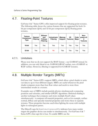 GeForce 6 Series Programming Tips
40
4.7. Floating-Point Textures
GeForce 6 & 7 Series GPUs offer improved support for floating-point textures.
The following table shows the various features that are supported for both 16-
bit per component (fp16) and 32-bit per component (fp32) floating-point
textures.
Texture
Component
Type
Nearest
Filtering
Bilinear
and
Trilinear
Filtering
Anisotropic
Filtering
Mipmap
Support
3D
Textures
Cube
Maps
Non-
power-of-
2
Textures
16-bit Yes Yes Yes Yes Yes Yes Yes
32-bit Yes No No Yes Yes Yes Yes
4.7.1.
4.8.
Limitations
Please note that we do not support the R16F format – use G16R16F instead. In
addition, you can only blend to an A16B16G16R16F surface, not a G16R16F or
R32F surface. However, filtering is supported for G16R16F textures.
Multiple Render Targets (MRTs)
GeForce 6 & 7 Series GPUs support MRTs, which allow a pixel shader to write
out data to up to four different targets. MRTs are useful whenever the pixel
shader computes more than four float values and needs to store these
intermediate results in a texture.
Examples uses of MRTs include particle physics simultaneously computing
positions and velocities, and similar GPGPU algorithms. Deferred shading is
another technique that computes and stores multiple float4 values
simultaneously: it computes all material properties, such as for example, surface
normal, diffuse and specular material properties and stores these in separate
textures. These properties become used when lighting the scene with multiple
lights in subsequent passes.
The DirectX caps bit NumSimultaneousRTs indicates how many render
targets the graphics device can render to simultaneously. For GeForce 6 & 7
Series GPUs that caps bit is four. To enable MRTs use the
 