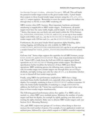 NVIDIA GPU Programming Guide
41
SetRenderTarget(index, pRenderTarget) API call. This call binds
the passed in render-target texture to the given render index. A pixel shader
then outputs to those bound render-target textures using the oC0, oC1, oC2,
and oC3 output registers. Remember to reset the render targets for indices one
through three to NULL to turn MRT rendering off.
MRTs restrict other GPU features. Most important, hardware-accelerated
antialiasing is inapplicable to MRT render targets. Furthermore, all render
targets must have the same width, height, and bit depth. For the GeForce 6 &
7 Series, that means one can freely mix-and-match within the 32-bit formats
(i.e., A8R8G8B8, X8R8G8B8, G16R16F, and R32F), or use up to four render-
targets with 64bits each (i.e., use the A16R16G16B16F format), or up to four
render-targets with 128 bits each (i.e., use the A32R32G32B32F format).
Furthermore, the post pixel shader blend operations alpha-blending, alpha-
testing, fogging, and dithering are only available for MRT if the
D3DMISCCAPS_MRTPOSTPIXELSHADERBLENDING cap bit is set and querying
a render-format for USAGE_QUERY_POSTPIXELSHADERBLENDING returns
yes.
GeForce 6 & 7 Series chips support this capability for all MRT formats, except
R32F, G16R16F, and A32R32G32B32F. Thus, note in particular that GeForce
6 & 7 Series GPUs (aside from the GeForce 6200) do support post-blend
operations on A16R16G16B16F floating point render-targets. The DirectX
specification further modifies the behavior of these MRT post-blend
operations: MRT rendering ignores the dithering state, respects the fog state
only for render-target zero (render-targets one through three act as if fog is
disabled), and alpha-testing uses only the value of oC0.a to determine whether
or not to discard all four render-target pixels.
Finally, using MRTs has performance implications. MRTs have a large
associated frame-buffer bandwidth cost, especially when using the wider bit-
depths. For example, rendering to four A32R32G32B32F surfaces consumes 16
times the frame-buffer bandwidth of rendering to a single A8R8G8B8! In
addition, the GeForce 6 & 7 Series has a performance sweet spot when using
three or fewer render-targets simultaneously.
The following general performance advice thus applies: Use MRTs only as
needed, i.e., when MRT saves multiple passes. Minimize the number of render-
targets and their bit-depths, for example by tightly packing your data and not
wasting the alpha channels. Make sure to allocate MRT render-targets early (see
Section 3.6.4. Allocating Memory).
Also, split MRT outputs into groups of 3 or fewer, when doing so does not
increase the total number of passes. For example, if your application renders an
ambient pass, followed by a pass which outputs to 4 MRTs, consider outputting
 