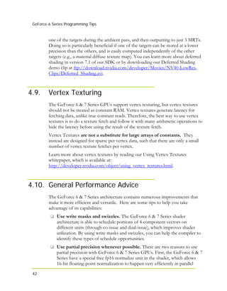GeForce 6 Series Programming Tips
42
one of the targets during the ambient pass, and then outputting to just 3 MRTs.
Doing so is particularly beneficial if one of the targets can be stored at a lower
precision than the others, and is easily computed independently of the other
targets (e.g., a material diffuse texture map). You can learn more about deferred
shading in version 7.1 of our SDK or by downloading our Deferred Shading
demo clip at ftp://download.nvidia.com/developer/Movies/NV40-LowRes-
Clips/Deferred_Shading.avi.
4.9. Vertex Texturing
The GeForce 6 & 7 Series GPUs support vertex texturing, but vertex textures
should not be treated as constant RAM. Vertex textures generate latency for
fetching data, unlike true constant reads. Therefore, the best way to use vertex
textures is to do a texture fetch and follow it with many arithmetic operations to
hide the latency before using the result of the texture fetch.
Vertex Textures are not a substitute for large arrays of constants. They
instead are designed for sparse per vertex data, such that there are only a small
number of vertex texture fetches per vertex.
Learn more about vertex textures by reading our Using Vertex Textures
whitepaper, which is available at:
http://developer.nvidia.com/object/using_vertex_textures.html.
4.10. General Performance Advice
The GeForce 6 & 7 Series architecture contains numerous improvements that
make it more efficient and versatile. Here are some tips to help you take
advantage of its capabilities:
Use write masks and swizzles. The GeForce 6 & 7 Series shader
architecture is able to schedule portions of 4-component vectors on
different units (through co-issue and dual-issue), which improves shader
utilization. By using write masks and swizzles, you can help the compiler to
identify these types of schedule opportunities.
Use partial precision whenever possible. There are two reasons to use
partial precision with GeForce 6 & 7 Series GPUs. First, the GeForce 6 & 7
Series have a special free fp16 normalize unit in the shader, which allows
16-bit floating-point normalization to happen very efficiently in parallel
 