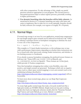 NVIDIA GPU Programming Guide
43
4.11.
with other computations. To take advantage of this, simply use partial
precision whenever appropriate in your programs. The second reason is
that partial precision helps to reduce register pressure, potentially resulting
in higher performance.
Use dynamic branching when the branches will be fairly coherent. As
mentioned in Section 4.1.3, dynamic branching can make code faster and
easier to implement. But in order for it to work optimally, branches should
be fairly coherent (for example, over regions of roughly 30 x 30 pixels).
Normal Maps
If normal map storage is an issue for your application, normal map compression
for unit-length tangent-space normals can be achieved on GeForce 6 & 7 GPUs
by utilizing a technique known as hemisphere remapping to eliminate the need
to store one of the components:
N.z = sqrt( 1 – N.x*N.x – N.y*N.y );
This compiles to 3-5 pixel shader instructions, so this technique may or may
yield a performance improvement, depending on whether these instructions can
be co-issued with other (previously existing) shader instructions, and whether or
not fetching textures is a bottleneck.
If you decide to pursue hemisphere remapping, the preferred texture formats on
GeForce 6 & 7 Series GPUs are D3DFMT_V8U8 in DirectX, and
GL_LUMINANCE8_ALPHA8 in OpenGL. These formats are 16 bits/pixel,
which provide 2:1 lossless compression.
Note that hemisphere remapping does reduce some flexibility, since only
positive, unit-length normals are generated. Techniques which rely on negative
values (such as object-space normal mapping) or non-unit normals (such as the
antialiasing technique described in
http://developer.nvidia.com/object/mipmapping_normal_maps.html) will not
be possible.
To learn more about normal maps, please see our Bump Map Compression
whitepaper at
http://developer.nvidia.com/object/bump_map_compression.html.
To create high quality normal maps that make a low-poly model look like a
high-poly model, use NVIDIA Melody. Simply load your low poly working
model, then load your high-poly reference model, click the "Generate Normal
Map" button and watch Melody go to town. Melody is available at
http://developer.nvidia.com/object/melody_home.html.
 