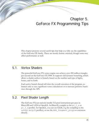 45
Chapter 5.
GeForce FX Programming Tips
This chapter presents several useful tips that help you fully use the capabilities
of the GeForce FX family. These are mostly feature oriented, though some may
affect performance as well.
5.1. Vertex Shaders
The powerful GeForce FX vertex engine can achieve over 200 million triangles
per second on the GeForce FX 5900. It supports full dynamic branching, which
allows a shader author to branch, based on the number and type of lights,
bones, and so forth.
Each active branch thread will slow the overall execution of the program, so
branch only to save significant vertex calculations or to increase primitive batch
sizes through the API.
5.2. Pixel Shader Length
The GeForce FX can natively handle 512 pixel instructions per pass in
Direct3D and 1,024 in OpenGL. In DirectX, compile to the ps_2_a or
ps_2_x profiles. In OpenGL, you can use GLSL, Cg (by compiling to the
arbfp1 or fp30 profiles), or use the ARB_fragment_program extension
directly.
 