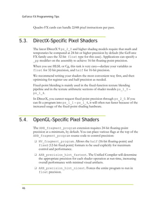 GeForce FX Programming Tips
46
5.3.
Quadro FX cards can handle 2,048 pixel instructions per pass.
DirectX-Specific Pixel Shaders
The latest DirectX 9 ps_2_0 and higher shading models require that math and
temporaries be computed at 24-bit or higher precision by default (the GeForce
FX family uses the 32-bit float type for this case). Applications can specify a
_pp modifier on the assembly to achieve 16-bit floating-point precision.
When you use HLSL or Cg, this task is very easy—declare your variables as
float for 32-bit precision, and half for 16-bit precision.
We recommend writing your shaders the most convenient way first, and then
optimizing for register use and half-precision as needed.
Fixed-point blending is mainly used in the fixed-function texture blending
pipeline and in the texture arithmetic sections of shader models ps_1_0 –
ps_1_4.
In DirectX, you cannot request fixed-point precision through ps_2_0. If you
can fit a program into ps_1_1 – ps_1_4, it will often run faster because of the
increased usage of the fixed-point shading hardware.
5.4. OpenGL-Specific Pixel Shaders
The ARB_fragment_program extension requires 24-bit floating-point
precision at a minimum, by default. You can place various flags at the top of the
ARB_fragment_program source code to control precision:
NV_fragment_program. Allows the half (16-bit floating-point) and
fixed (12-bit fixed-point) formats to be used explicitly for maximum
control and performance.
ARB_precision_hint_fastest. The Unified Compiler will determine
the appropriate precision for each shader operation at run-time, increasing
overall performance with minimal visual artifacts.
ARB_precision_hint_nicest. Forces the entire program to run in
float precision.
 
