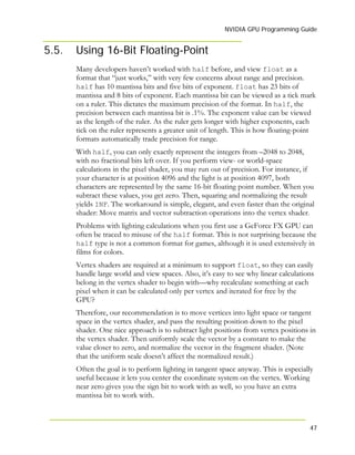 NVIDIA GPU Programming Guide
47
5.5. Using 16-Bit Floating-Point
Many developers haven’t worked with half before, and view float as a
format that “just works,” with very few concerns about range and precision.
half has 10 mantissa bits and five bits of exponent. float has 23 bits of
mantissa and 8 bits of exponent. Each mantissa bit can be viewed as a tick mark
on a ruler. This dictates the maximum precision of the format. In half, the
precision between each mantissa bit is .1%. The exponent value can be viewed
as the length of the ruler. As the ruler gets longer with higher exponents, each
tick on the ruler represents a greater unit of length. This is how floating-point
formats automatically trade precision for range.
With half, you can only exactly represent the integers from –2048 to 2048,
with no fractional bits left over. If you perform view- or world-space
calculations in the pixel shader, you may run out of precision. For instance, if
your character is at position 4096 and the light is at position 4097, both
characters are represented by the same 16-bit floating point number. When you
subtract these values, you get zero. Then, squaring and normalizing the result
yields INF. The workaround is simple, elegant, and even faster than the original
shader: Move matrix and vector subtraction operations into the vertex shader.
Problems with lighting calculations when you first use a GeForce FX GPU can
often be traced to misuse of the half format. This is not surprising because the
half type is not a common format for games, although it is used extensively in
films for colors.
Vertex shaders are required at a minimum to support float, so they can easily
handle large world and view spaces. Also, it’s easy to see why linear calculations
belong in the vertex shader to begin with—why recalculate something at each
pixel when it can be calculated only per vertex and iterated for free by the
GPU?
Therefore, our recommendation is to move vertices into light space or tangent
space in the vertex shader, and pass the resulting position down to the pixel
shader. One nice approach is to subtract light positions from vertex positions in
the vertex shader. Then uniformly scale the vector by a constant to make the
value closer to zero, and normalize the vector in the fragment shader. (Note
that the uniform scale doesn’t affect the normalized result.)
Often the goal is to perform lighting in tangent space anyway. This is especially
useful because it lets you center the coordinate system on the vertex. Working
near zero gives you the sign bit to work with as well, so you have an extra
mantissa bit to work with.
 